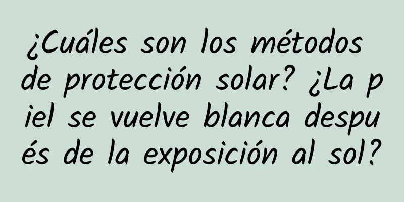 ¿Cuáles son los métodos de protección solar? ¿La piel se vuelve blanca después de la exposición al sol?