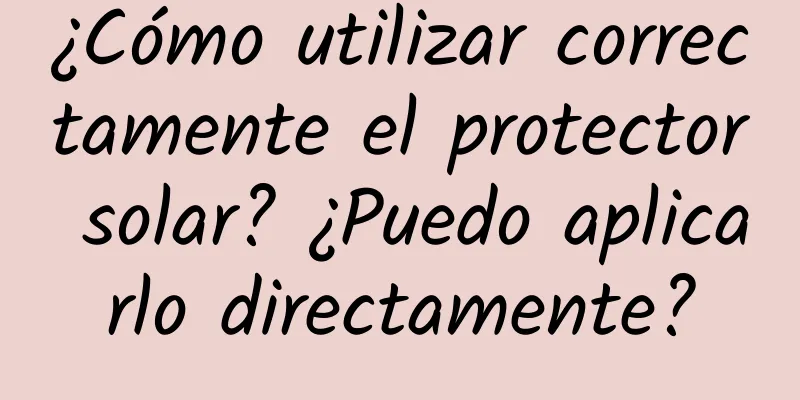 ¿Cómo utilizar correctamente el protector solar? ¿Puedo aplicarlo directamente?