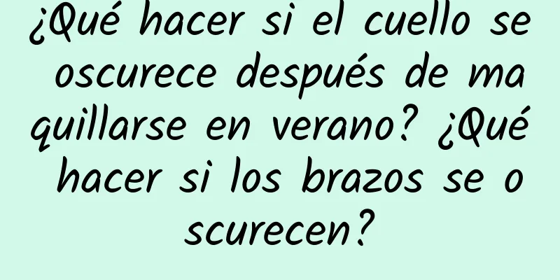 ¿Qué hacer si el cuello se oscurece después de maquillarse en verano? ¿Qué hacer si los brazos se oscurecen?