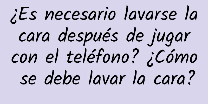 ¿Es necesario lavarse la cara después de jugar con el teléfono? ¿Cómo se debe lavar la cara?