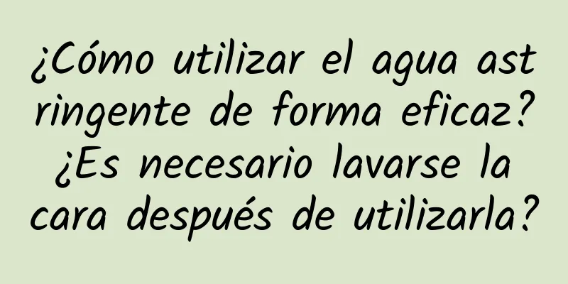 ¿Cómo utilizar el agua astringente de forma eficaz? ¿Es necesario lavarse la cara después de utilizarla?