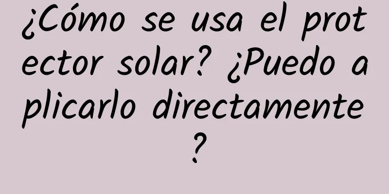 ¿Cómo se usa el protector solar? ¿Puedo aplicarlo directamente?