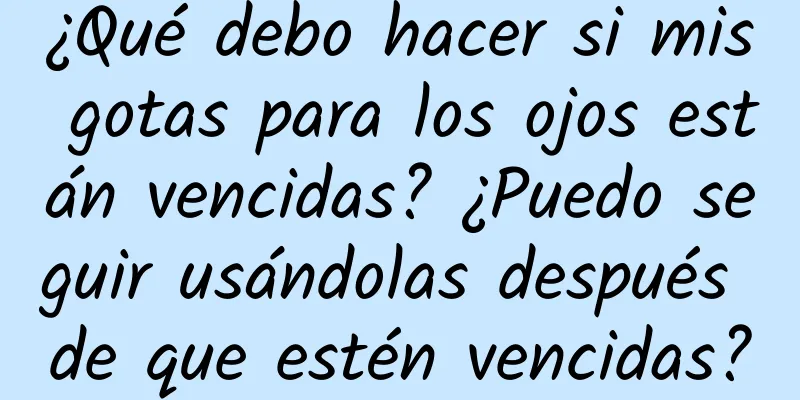 ¿Qué debo hacer si mis gotas para los ojos están vencidas? ¿Puedo seguir usándolas después de que estén vencidas?