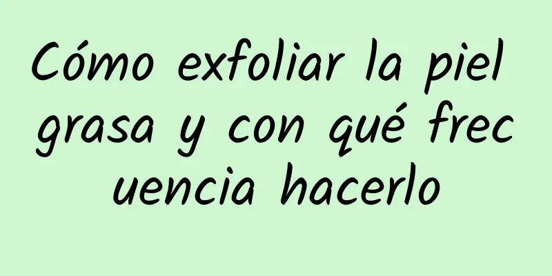 Cómo exfoliar la piel grasa y con qué frecuencia hacerlo