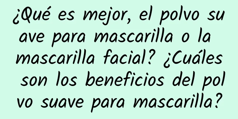 ¿Qué es mejor, el polvo suave para mascarilla o la mascarilla facial? ¿Cuáles son los beneficios del polvo suave para mascarilla?