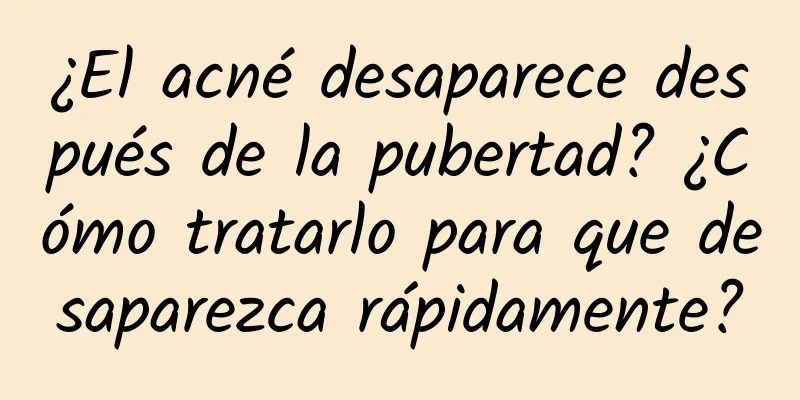 ¿El acné desaparece después de la pubertad? ¿Cómo tratarlo para que desaparezca rápidamente?