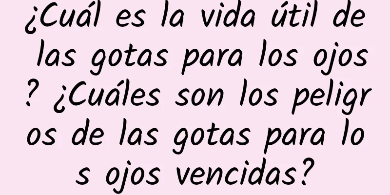 ¿Cuál es la vida útil de las gotas para los ojos? ¿Cuáles son los peligros de las gotas para los ojos vencidas?