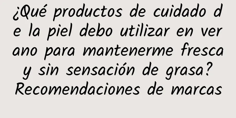 ¿Qué productos de cuidado de la piel debo utilizar en verano para mantenerme fresca y sin sensación de grasa? Recomendaciones de marcas