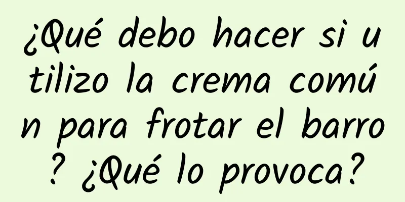 ¿Qué debo hacer si utilizo la crema común para frotar el barro? ¿Qué lo provoca?