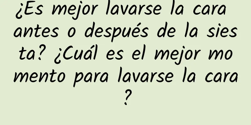 ¿Es mejor lavarse la cara antes o después de la siesta? ¿Cuál es el mejor momento para lavarse la cara?