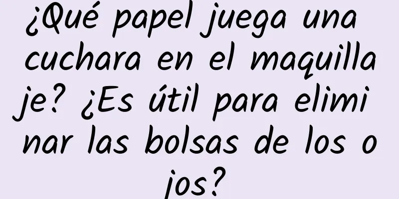 ¿Qué papel juega una cuchara en el maquillaje? ¿Es útil para eliminar las bolsas de los ojos?