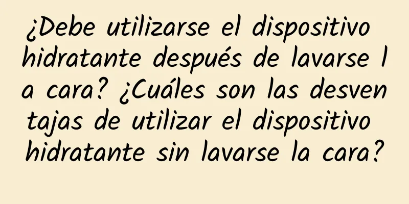 ¿Debe utilizarse el dispositivo hidratante después de lavarse la cara? ¿Cuáles son las desventajas de utilizar el dispositivo hidratante sin lavarse la cara?