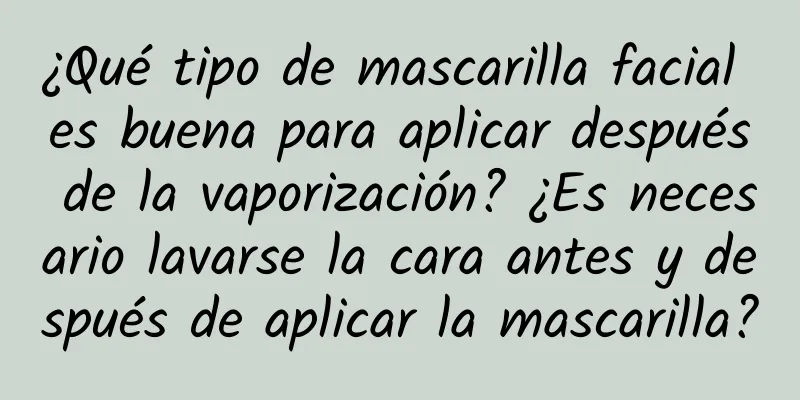 ¿Qué tipo de mascarilla facial es buena para aplicar después de la vaporización? ¿Es necesario lavarse la cara antes y después de aplicar la mascarilla?