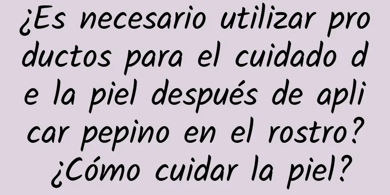 ¿Es necesario utilizar productos para el cuidado de la piel después de aplicar pepino en el rostro? ¿Cómo cuidar la piel?