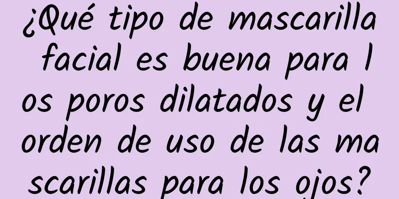 ¿Qué tipo de mascarilla facial es buena para los poros dilatados y el orden de uso de las mascarillas para los ojos?