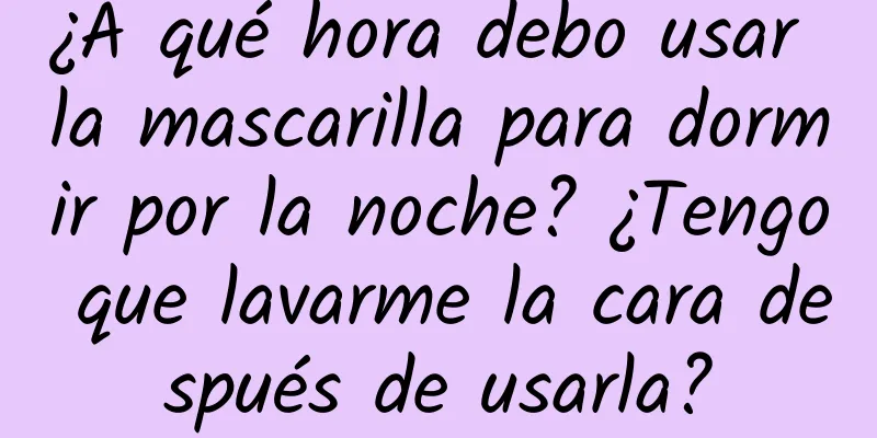 ¿A qué hora debo usar la mascarilla para dormir por la noche? ¿Tengo que lavarme la cara después de usarla?