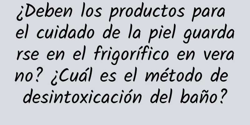 ¿Deben los productos para el cuidado de la piel guardarse en el frigorífico en verano? ¿Cuál es el método de desintoxicación del baño?