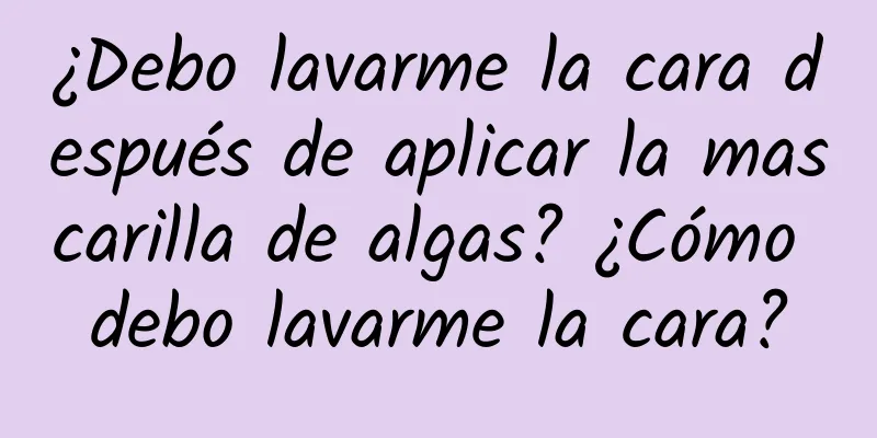 ¿Debo lavarme la cara después de aplicar la mascarilla de algas? ¿Cómo debo lavarme la cara?