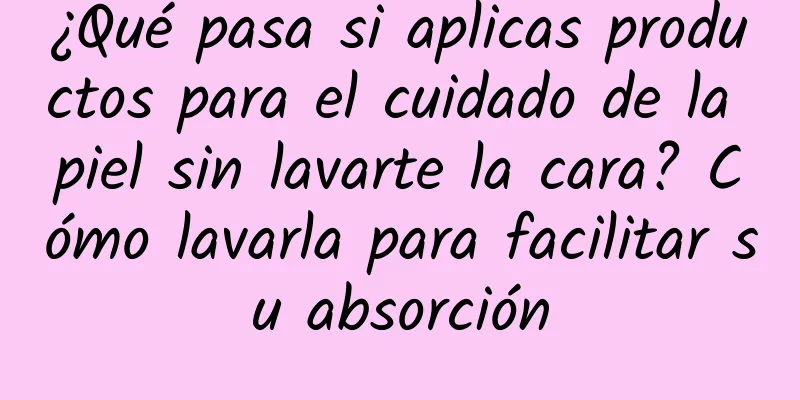 ¿Qué pasa si aplicas productos para el cuidado de la piel sin lavarte la cara? Cómo lavarla para facilitar su absorción