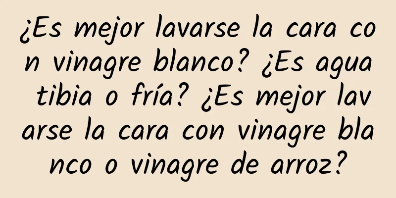 ¿Es mejor lavarse la cara con vinagre blanco? ¿Es agua tibia o fría? ¿Es mejor lavarse la cara con vinagre blanco o vinagre de arroz?