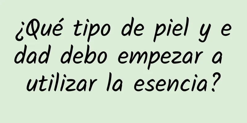 ¿Qué tipo de piel y edad debo empezar a utilizar la esencia?