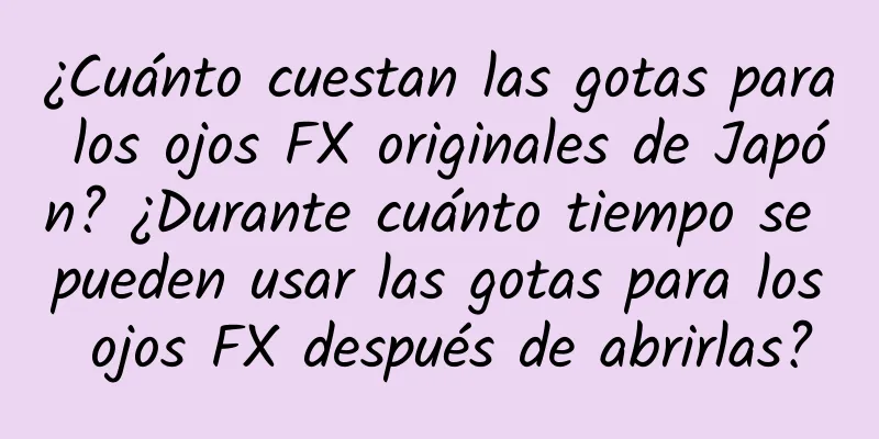 ¿Cuánto cuestan las gotas para los ojos FX originales de Japón? ¿Durante cuánto tiempo se pueden usar las gotas para los ojos FX después de abrirlas?