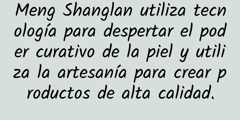 Meng Shanglan utiliza tecnología para despertar el poder curativo de la piel y utiliza la artesanía para crear productos de alta calidad.