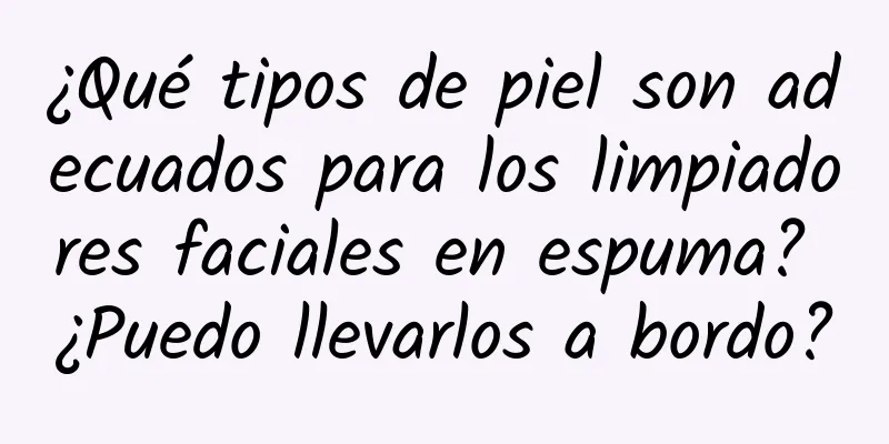 ¿Qué tipos de piel son adecuados para los limpiadores faciales en espuma? ¿Puedo llevarlos a bordo?