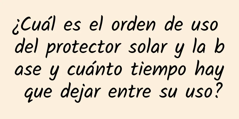 ¿Cuál es el orden de uso del protector solar y la base y cuánto tiempo hay que dejar entre su uso?