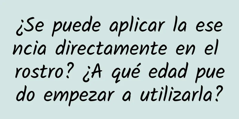 ¿Se puede aplicar la esencia directamente en el rostro? ¿A qué edad puedo empezar a utilizarla?