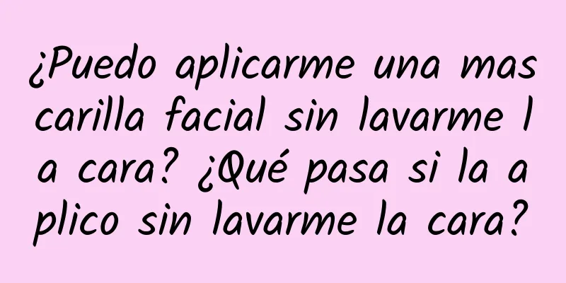 ¿Puedo aplicarme una mascarilla facial sin lavarme la cara? ¿Qué pasa si la aplico sin lavarme la cara?