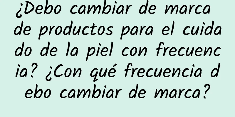 ¿Debo cambiar de marca de productos para el cuidado de la piel con frecuencia? ¿Con qué frecuencia debo cambiar de marca?