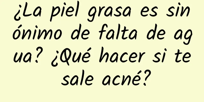 ¿La piel grasa es sinónimo de falta de agua? ¿Qué hacer si te sale acné?