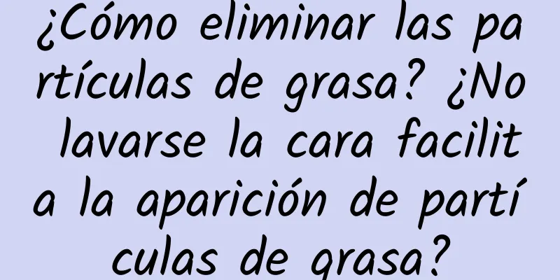 ¿Cómo eliminar las partículas de grasa? ¿No lavarse la cara facilita la aparición de partículas de grasa?