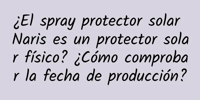 ¿El spray protector solar Naris es un protector solar físico? ¿Cómo comprobar la fecha de producción?