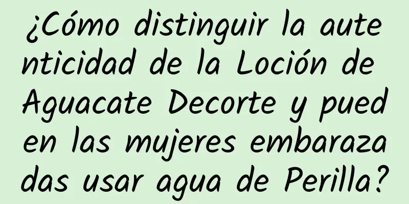 ¿Cómo distinguir la autenticidad de la Loción de Aguacate Decorte y pueden las mujeres embarazadas usar agua de Perilla?