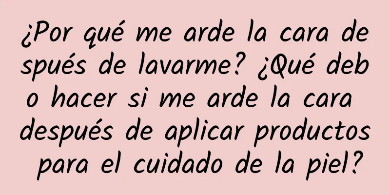 ¿Por qué me arde la cara después de lavarme? ¿Qué debo hacer si me arde la cara después de aplicar productos para el cuidado de la piel?