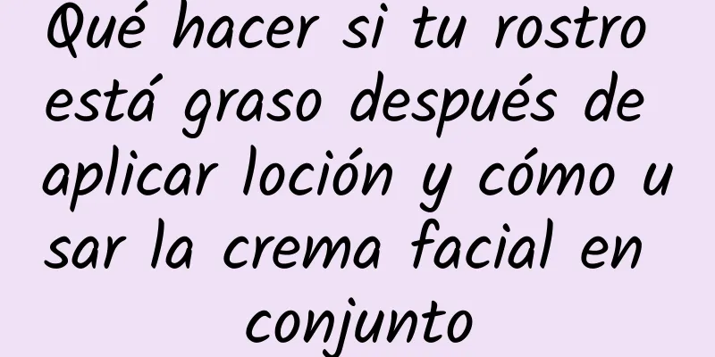 Qué hacer si tu rostro está graso después de aplicar loción y cómo usar la crema facial en conjunto