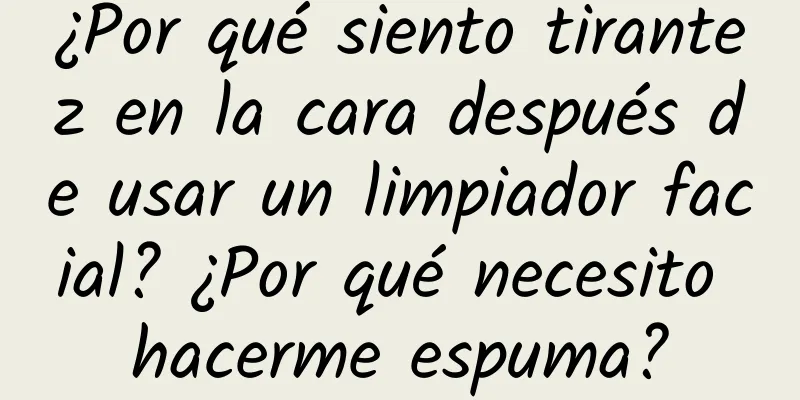 ¿Por qué siento tirantez en la cara después de usar un limpiador facial? ¿Por qué necesito hacerme espuma?
