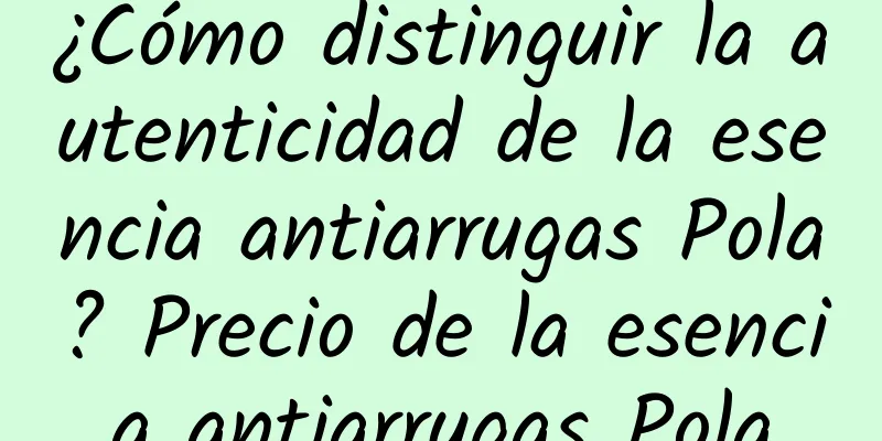 ¿Cómo distinguir la autenticidad de la esencia antiarrugas Pola? Precio de la esencia antiarrugas Pola