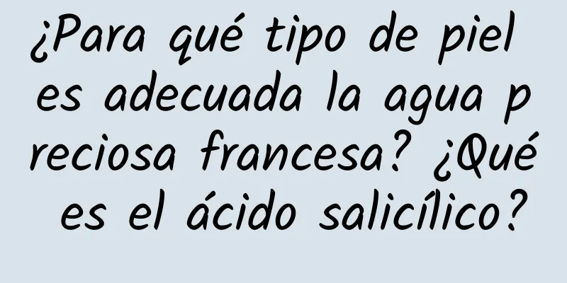 ¿Para qué tipo de piel es adecuada la agua preciosa francesa? ¿Qué es el ácido salicílico?