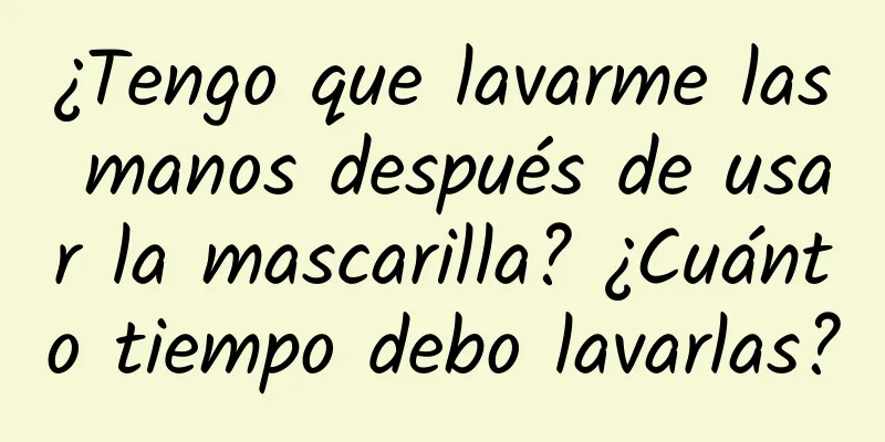 ¿Tengo que lavarme las manos después de usar la mascarilla? ¿Cuánto tiempo debo lavarlas?