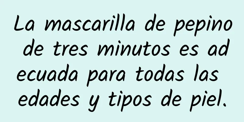 La mascarilla de pepino de tres minutos es adecuada para todas las edades y tipos de piel.