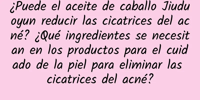 ¿Puede el aceite de caballo Jiuduoyun reducir las cicatrices del acné? ¿Qué ingredientes se necesitan en los productos para el cuidado de la piel para eliminar las cicatrices del acné?