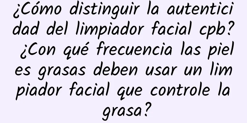 ¿Cómo distinguir la autenticidad del limpiador facial cpb? ¿Con qué frecuencia las pieles grasas deben usar un limpiador facial que controle la grasa?