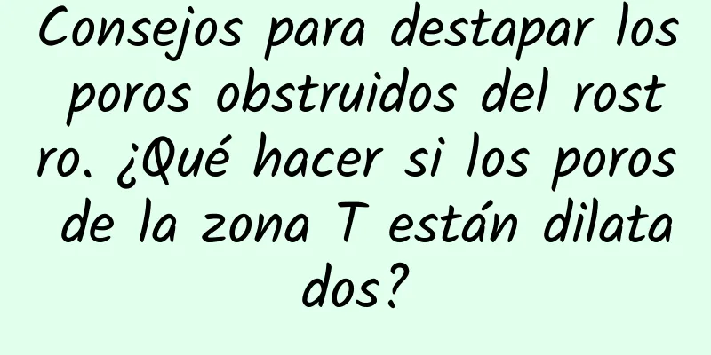 Consejos para destapar los poros obstruidos del rostro. ¿Qué hacer si los poros de la zona T están dilatados?