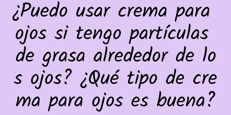 ¿Puedo usar crema para ojos si tengo partículas de grasa alrededor de los ojos? ¿Qué tipo de crema para ojos es buena?