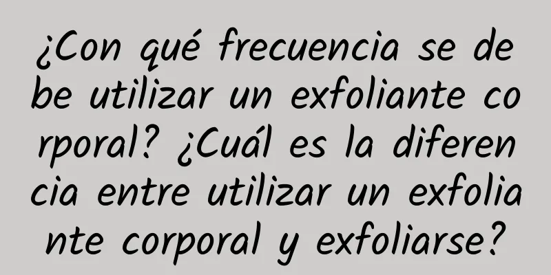 ¿Con qué frecuencia se debe utilizar un exfoliante corporal? ¿Cuál es la diferencia entre utilizar un exfoliante corporal y exfoliarse?