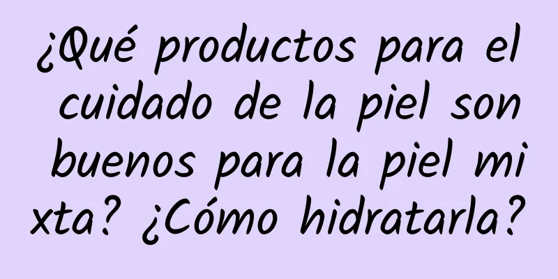 ¿Qué productos para el cuidado de la piel son buenos para la piel mixta? ¿Cómo hidratarla?