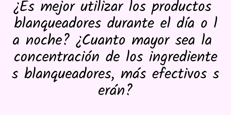 ¿Es mejor utilizar los productos blanqueadores durante el día o la noche? ¿Cuanto mayor sea la concentración de los ingredientes blanqueadores, más efectivos serán?